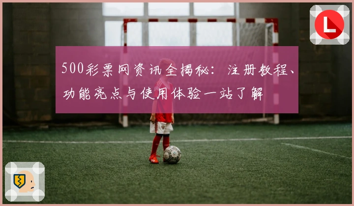 500彩票网资讯全揭秘：注册教程、功能亮点与使用体验一站了解
