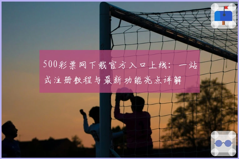 500彩票网下载官方入口上线：一站式注册教程与最新功能亮点详解