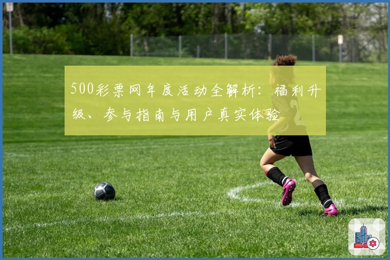 500彩票网年度活动全解析：福利升级、参与指南与用户真实体验