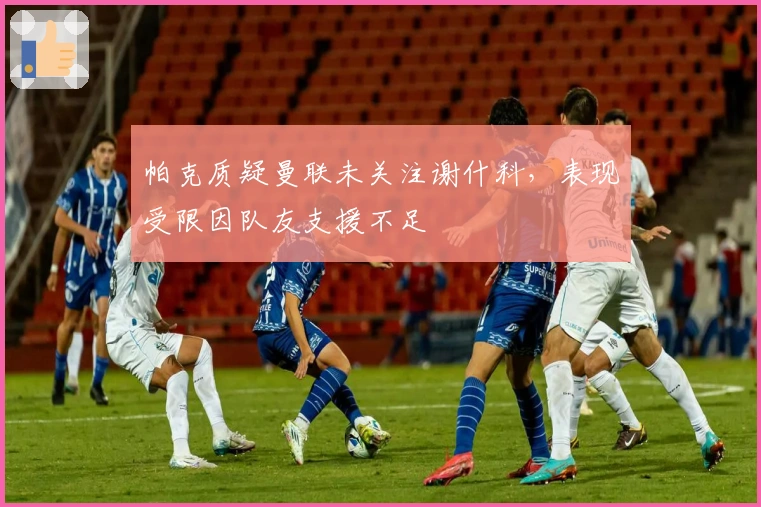 帕克质疑曼联未关注谢什科，表现受限因队友支援不足