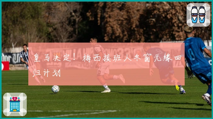 皇马决定！梅西接班人冬窗无缘回归计划