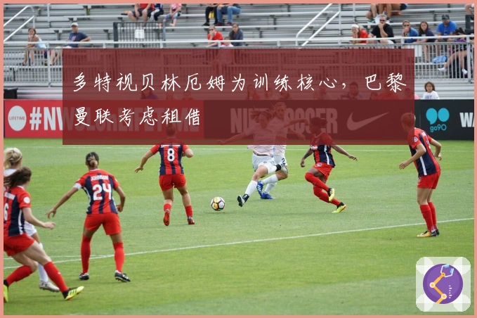 多特视贝林厄姆为训练核心，巴黎曼联考虑租借