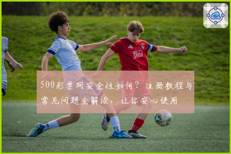 500彩票网安全性如何?注册教程与常见问题全解读,让你安心使用