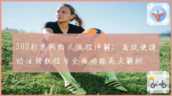 500彩票网购买流程详解：高效便捷的注册教程与全面功能亮点解析